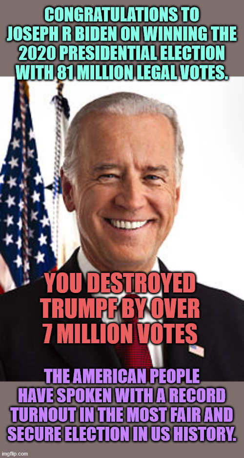 With 36 hours to go until inauguration, I have never been more proud to be an American. | CONGRATULATIONS TO JOSEPH R BIDEN ON WINNING THE 2020 PRESIDENTIAL ELECTION WITH 81 MILLION LEGAL VOTES. YOU DESTROYED TRUMPF BY OVER 7 MILLION VOTES; THE AMERICAN PEOPLE HAVE SPOKEN WITH A RECORD TURNOUT IN THE MOST FAIR AND SECURE ELECTION IN US HISTORY. | image tagged in joe biden,biden won,trumpf lost | made w/ Imgflip meme maker