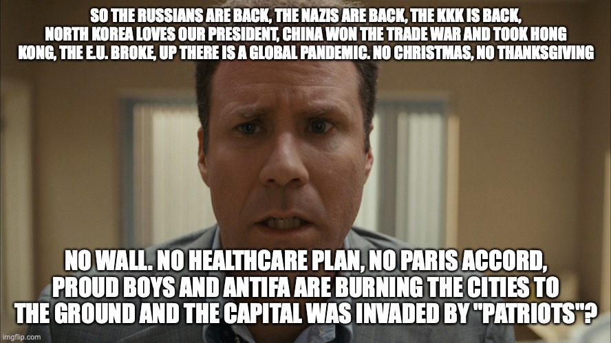 Harold Crick | SO THE RUSSIANS ARE BACK, THE NAZIS ARE BACK, THE KKK IS BACK, NORTH KOREA LOVES OUR PRESIDENT, CHINA WON THE TRADE WAR AND TOOK HONG KONG, THE E.U. BROKE, UP THERE IS A GLOBAL PANDEMIC. NO CHRISTMAS, NO THANKSGIVING; NO WALL. NO HEALTHCARE PLAN, NO PARIS ACCORD, PROUD BOYS AND ANTIFA ARE BURNING THE CITIES TO THE GROUND AND THE CAPITAL WAS INVADED BY "PATRIOTS"? | image tagged in harold crick | made w/ Imgflip meme maker