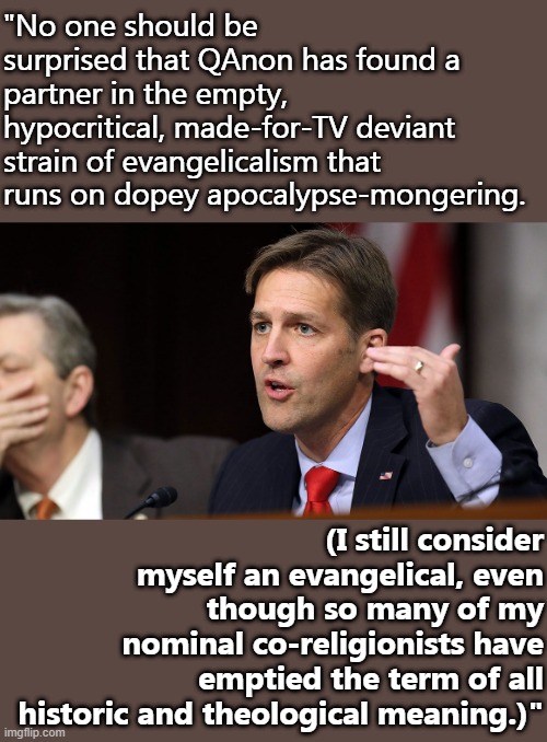 [Ok ok, Sen. Ben Sasse (R-NE), u went hard] | "No one should be surprised that QAnon has found a partner in the empty, hypocritical, made-for-TV deviant strain of evangelicalism that runs on dopey apocalypse-mongering. (I still consider myself an evangelical, even though so many of my nominal co-religionists have emptied the term of all historic and theological meaning.)" | image tagged in ben sasse,qanon,senators,conspiracy theory,never trump,nevertrump | made w/ Imgflip meme maker