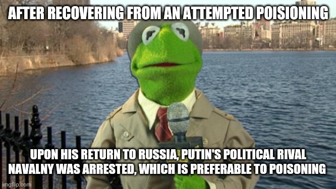 Kermit News Report | AFTER RECOVERING FROM AN ATTEMPTED POISIONING; UPON HIS RETURN TO RUSSIA, PUTIN'S POLITICAL RIVAL NAVALNY WAS ARRESTED, WHICH IS PREFERABLE TO POISONING | image tagged in kermit news report | made w/ Imgflip meme maker