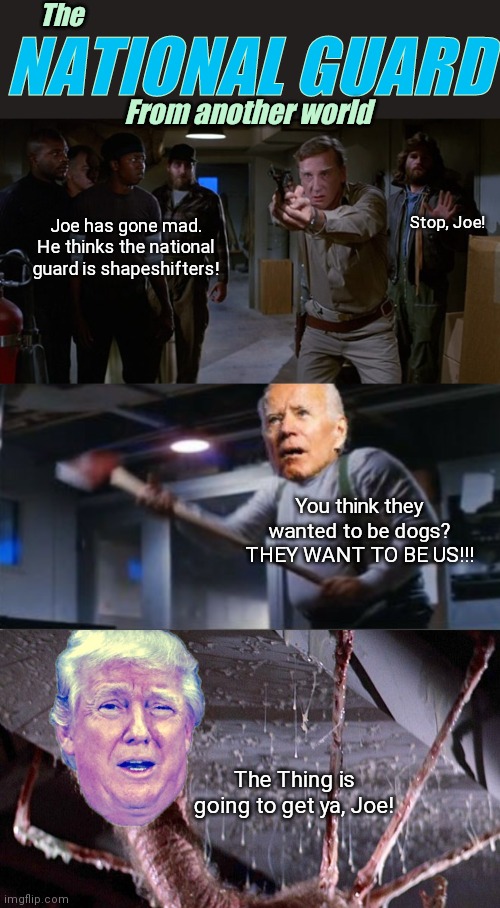 Get Ready for the newest Sci-Fi Horror Blockbuster! | The; NATIONAL GUARD; From another world; Stop, Joe! Joe has gone mad. He thinks the national guard is shapeshifters! You think they wanted to be dogs? THEY WANT TO BE US!!! The Thing is going to get ya, Joe! | image tagged in joe biden,donald trump,horror movie,the thing,national guard,liberal logic | made w/ Imgflip meme maker