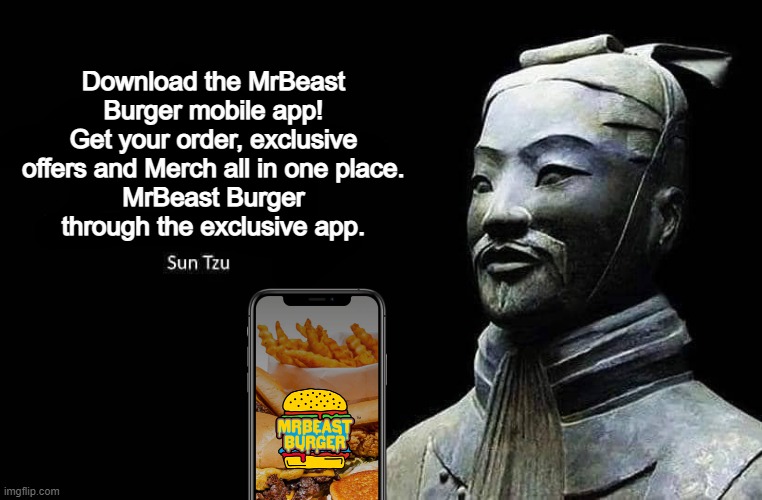 Sun Tzu advertises Mr Beast's Burger App | Download the MrBeast Burger mobile app!
Get your order, exclusive offers and Merch all in one place.
MrBeast Burger through the exclusive app. | image tagged in sun tzu quote,dank memes,memes,mr beast,art of war,burger | made w/ Imgflip meme maker
