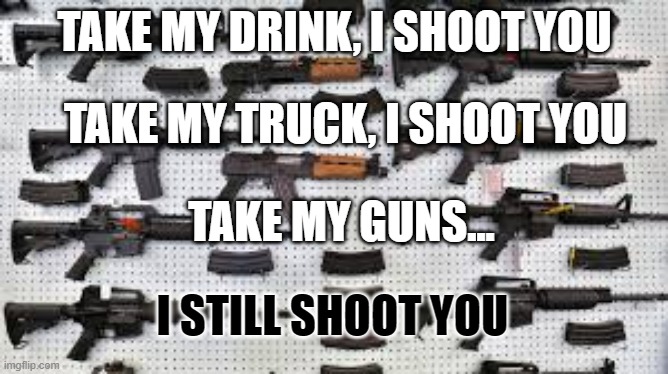 Guns | TAKE MY DRINK, I SHOOT YOU; TAKE MY TRUCK, I SHOOT YOU; TAKE MY GUNS... I STILL SHOOT YOU | image tagged in funny | made w/ Imgflip meme maker