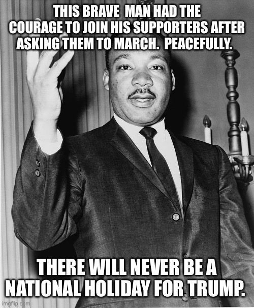 Martin Luther King, Jr. | THIS BRAVE  MAN HAD THE COURAGE TO JOIN HIS SUPPORTERS AFTER ASKING THEM TO MARCH.  PEACEFULLY. THERE WILL NEVER BE A NATIONAL HOLIDAY FOR TRUMP. | image tagged in martin luther king jr | made w/ Imgflip meme maker