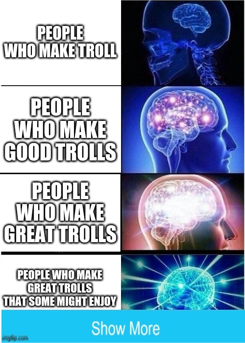 lots of memes | PEOPLE WHO MAKE TROLL; PEOPLE WHO MAKE GOOD TROLLS; PEOPLE WHO MAKE GREAT TROLLS; PEOPLE WHO MAKE GREAT TROLLS THAT SOME MIGHT ENJOY | image tagged in memes,expanding brain,fun,funny memes | made w/ Imgflip meme maker
