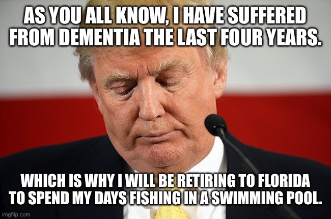 Sad Trump | AS YOU ALL KNOW, I HAVE SUFFERED FROM DEMENTIA THE LAST FOUR YEARS. WHICH IS WHY I WILL BE RETIRING TO FLORIDA TO SPEND MY DAYS FISHING IN A SWIMMING POOL. | image tagged in sad trump | made w/ Imgflip meme maker