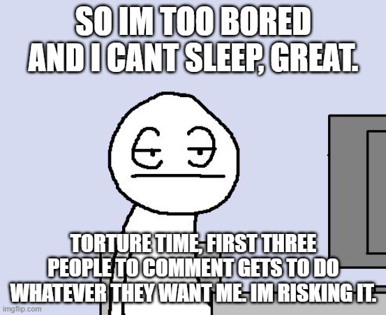 Bored of this crap | SO IM TOO BORED AND I CANT SLEEP, GREAT. TORTURE TIME, FIRST THREE PEOPLE TO COMMENT GETS TO DO WHATEVER THEY WANT ME. IM RISKING IT. | image tagged in bored of this crap | made w/ Imgflip meme maker