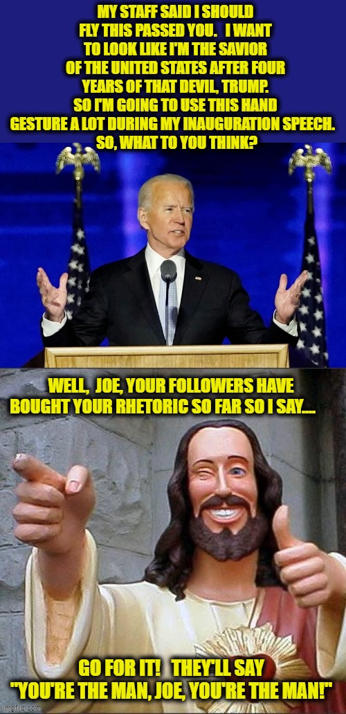 Joe Biden caught seeking some last minute advice before his Inauguration Speech | MY STAFF SAID I SHOULD FLY THIS PASSED YOU.   I WANT TO LOOK LIKE I'M THE SAVIOR OF THE UNITED STATES AFTER FOUR YEARS OF THAT DEVIL, TRUMP. SO I'M GOING TO USE THIS HAND GESTURE A LOT DURING MY INAUGURATION SPEECH.  
  SO, WHAT TO YOU THINK? WELL,  JOE, YOUR FOLLOWERS HAVE BOUGHT YOUR RHETORIC SO FAR SO I SAY.... GO FOR IT!   THEY'LL SAY "YOU'RE THE MAN, JOE, YOU'RE THE MAN!" | image tagged in inauguration day,liberals vs conservatives,joe biden,donald trump approves,biden,election 2020 aftermath | made w/ Imgflip meme maker