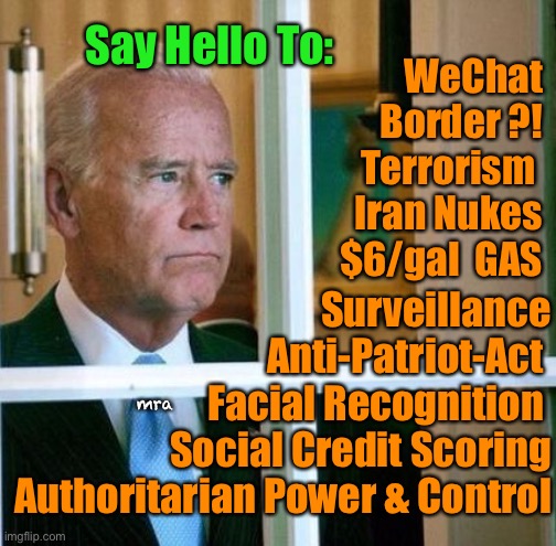 Sad Joe Biden | Say Hello To:; WeChat
Border ?!
Terrorism 
Iran Nukes
$6/gal  GAS; Surveillance
Anti-Patriot-Act 
Facial Recognition 
Social Credit Scoring
Authoritarian Power & Control; mra | image tagged in sad joe biden | made w/ Imgflip meme maker