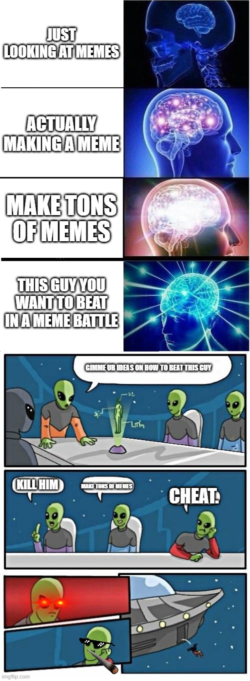 meme | JUST LOOKING AT MEMES; ACTUALLY MAKING A MEME; MAKE TONS OF MEMES; THIS GUY YOU WANT TO BEAT IN A MEME BATTLE; GIMME UR IDEAS ON HOW TO BEAT THIS GUY; KILL HIM; MAKE TONS OF MEMES; CHEAT. | image tagged in memes,expanding brain,alien meeting suggestion | made w/ Imgflip meme maker