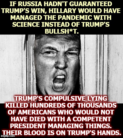 Donald Trump, Mass Murderer | IF RUSSIA HADN'T GUARANTEED 
TRUMP'S WIN, HILLARY WOULD HAVE 
MANAGED THE PANDEMIC WITH 
SCIENCE INSTEAD OF TRUMP'S 
BULLSH*T. TRUMP'S COMPULSIVE LYING 
KILLED HUNDREDS OF THOUSANDS 
OF AMERICANS WHO WOULD NOT 
HAVE DIED WITH A COMPETENT 
PRESIDENT MANAGING THINGS. 
THEIR BLOOD IS ON TRUMP'S HANDS. | image tagged in heeere's donny,trump,murderer | made w/ Imgflip meme maker