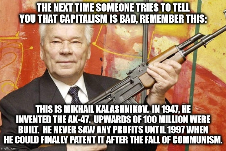 Remember kids, Capitalism is good | THE NEXT TIME SOMEONE TRIES TO TELL YOU THAT CAPITALISM IS BAD, REMEMBER THIS:; THIS IS MIKHAIL KALASHNIKOV.  IN 1947, HE INVENTED THE AK-47.  UPWARDS OF 100 MILLION WERE BUILT.  HE NEVER SAW ANY PROFITS UNTIL 1997 WHEN HE COULD FINALLY PATENT IT AFTER THE FALL OF COMMUNISM. | image tagged in mikhail kalashnikov,ak47,communism and capitalism | made w/ Imgflip meme maker