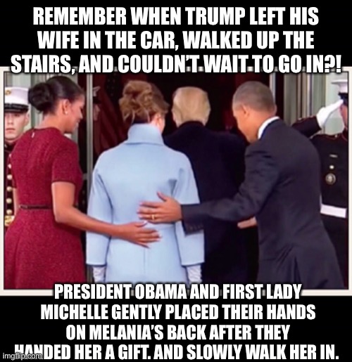 Traitor trump | REMEMBER WHEN TRUMP LEFT HIS WIFE IN THE CAR, WALKED UP THE STAIRS, AND COULDN’T WAIT TO GO IN?! PRESIDENT OBAMA AND FIRST LADY MICHELLE GENTLY PLACED THEIR HANDS ON MELANIA’S BACK AFTER THEY HANDED HER A GIFT. AND SLOWLY WALK HER IN. | image tagged in obamas walked in melania,trump leaves melania in car,obamas with melania,melania trump meme | made w/ Imgflip meme maker