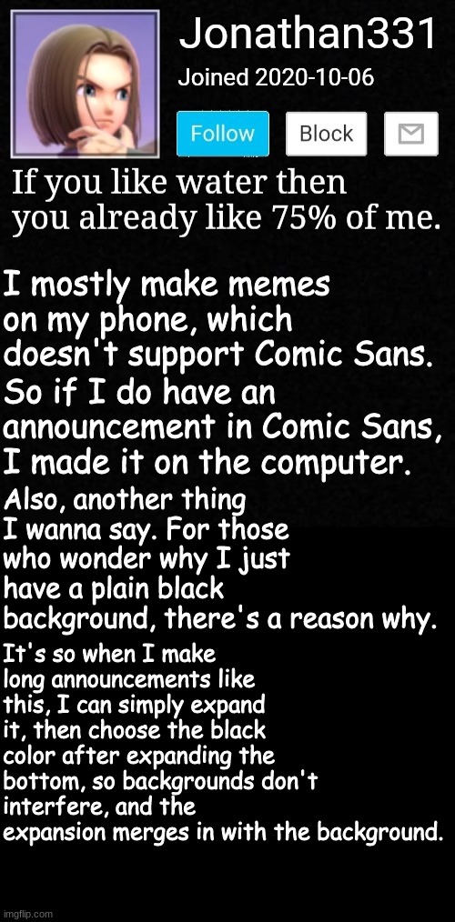 2 Things you need to know about me | I mostly make memes on my phone, which doesn't support Comic Sans. So if I do have an announcement in Comic Sans, I made it on the computer. Also, another thing I wanna say. For those who wonder why I just have a plain black background, there's a reason why. It's so when I make long announcements like this, I can simply expand it, then choose the black color after expanding the bottom, so backgrounds don't interfere, and the expansion merges in with the background. | image tagged in yeet,ms_memer_group | made w/ Imgflip meme maker