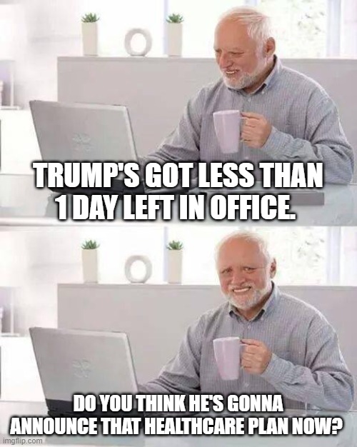 Hide the Pain Harold Meme | TRUMP'S GOT LESS THAN 1 DAY LEFT IN OFFICE. DO YOU THINK HE'S GONNA ANNOUNCE THAT HEALTHCARE PLAN NOW? | image tagged in memes,hide the pain harold | made w/ Imgflip meme maker