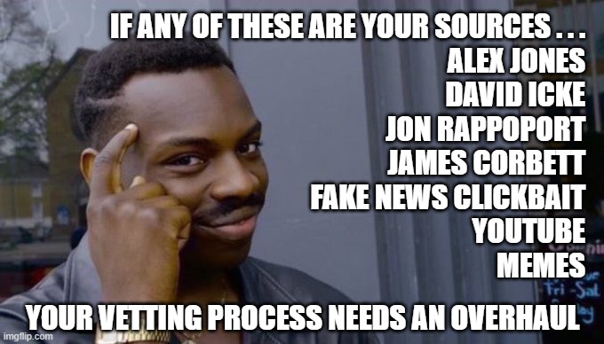 overhaul needed | IF ANY OF THESE ARE YOUR SOURCES . . .
ALEX JONES
DAVID ICKE
JON RAPPOPORT
JAMES CORBETT
FAKE NEWS CLICKBAIT
YOUTUBE
MEMES; YOUR VETTING PROCESS NEEDS AN OVERHAUL | image tagged in smart guy,fake news,conspiracy theories,alex jones,david icke | made w/ Imgflip meme maker