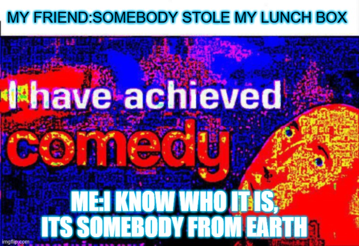 I have achieved comedy | MY FRIEND:SOMEBODY STOLE MY LUNCH BOX; ME:I KNOW WHO IT IS, ITS SOMEBODY FROM EARTH | image tagged in i have achieved comedy | made w/ Imgflip meme maker