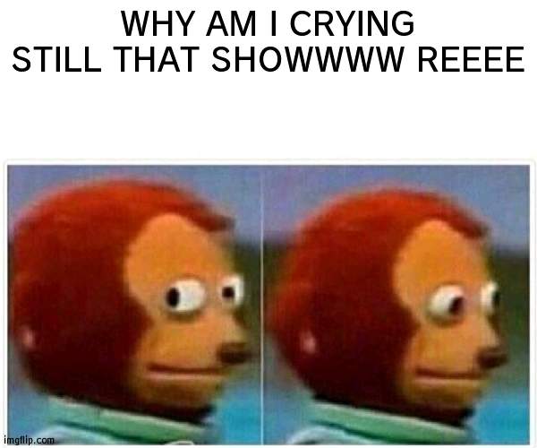 Monkey Puppet Meme | WHY AM I CRYING STILL THAT SHOWWWW REEEE | image tagged in memes,monkey puppet | made w/ Imgflip meme maker