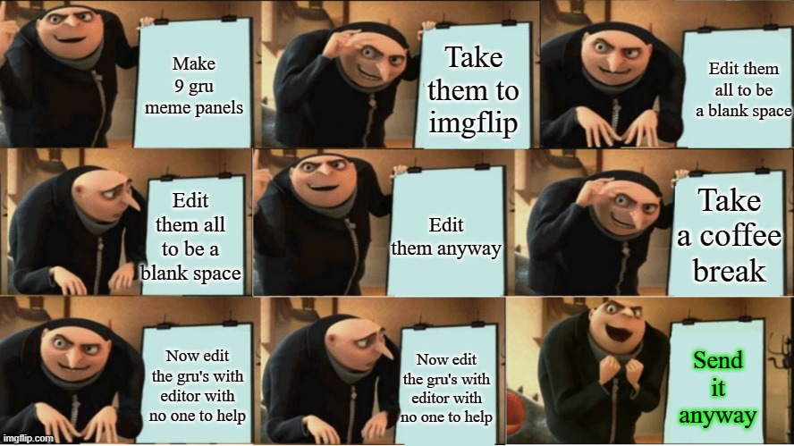 Gru meme 9 panel | Make 9 gru meme panels; Take them to imgflip; Edit them all to be a blank space; Take a coffee break; Edit them all to be a blank space; Edit them anyway; Now edit the gru's with editor with no one to help; Send it anyway; Now edit the gru's with editor with no one to help | image tagged in gru meme 9 panel | made w/ Imgflip meme maker