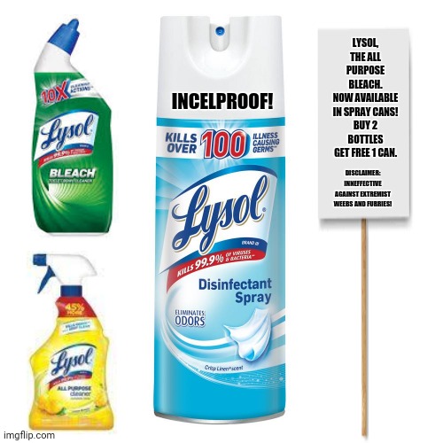 lysol spray | LYSOL, THE ALL PURPOSE BLEACH.
NOW AVAILABLE IN SPRAY CANS!
BUY 2 BOTTLES GET FREE 1 CAN. INCELPROOF! DISCLAIMER: INNEFFECTIVE AGAINST EXTREMIST WEEBS AND FURRIES! | image tagged in memes,advertisement,incel | made w/ Imgflip meme maker