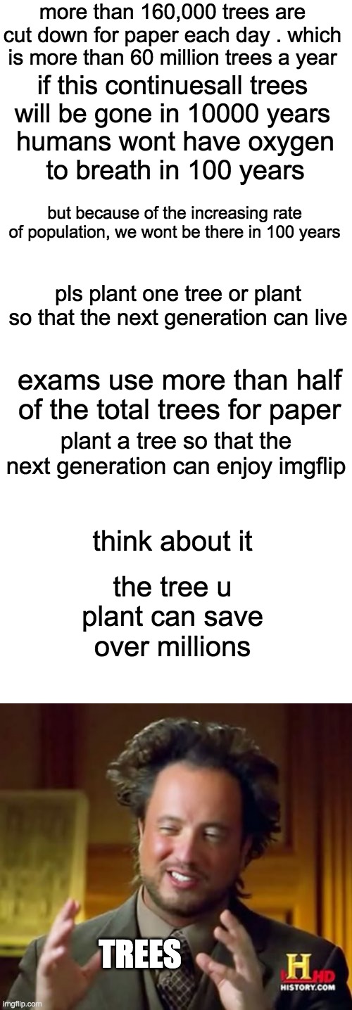 pls do it. PETITION TO STOP EXAMS AS TO SAVE TREES | more than 160,000 trees are cut down for paper each day . which is more than 60 million trees a year; if this continuesall trees will be gone in 10000 years; humans wont have oxygen to breath in 100 years; but because of the increasing rate of population, we wont be there in 100 years; pls plant one tree or plant so that the next generation can live; exams use more than half of the total trees for paper; plant a tree so that the next generation can enjoy imgflip; think about it; the tree u plant can save over millions; TREES | image tagged in memes,blank transparent square,ancient aliens | made w/ Imgflip meme maker