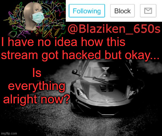 .;,;. ? ᭙ꪖ?ꪀ’? ᦔꪮꪀꫀ. | I have no idea how this stream got hacked but okay... Is everything alright now? | image tagged in blaziken_650s announcement | made w/ Imgflip meme maker