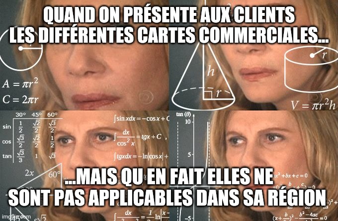 Calculating meme | QUAND ON PRÉSENTE AUX CLIENTS LES DIFFÉRENTES CARTES COMMERCIALES... ...MAIS QU EN FAIT ELLES NE SONT PAS APPLICABLES DANS SA RÉGION | image tagged in calculating meme | made w/ Imgflip meme maker