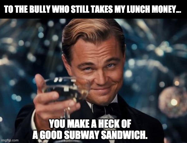 Lunch money | TO THE BULLY WHO STILL TAKES MY LUNCH MONEY... YOU MAKE A HECK OF A GOOD SUBWAY SANDWICH. | image tagged in memes,leonardo dicaprio cheers | made w/ Imgflip meme maker