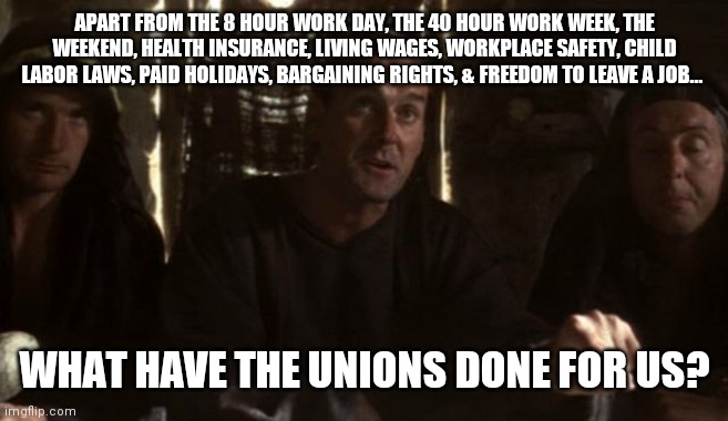 Unions | APART FROM THE 8 HOUR WORK DAY, THE 40 HOUR WORK WEEK, THE WEEKEND, HEALTH INSURANCE, LIVING WAGES, WORKPLACE SAFETY, CHILD LABOR LAWS, PAID HOLIDAYS, BARGAINING RIGHTS, & FREEDOM TO LEAVE A JOB... WHAT HAVE THE UNIONS DONE FOR US? | image tagged in what have the romans ever done for us,unions,union | made w/ Imgflip meme maker