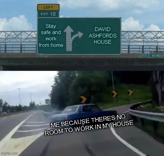 Left Exit 12 Off Ramp Meme | Stay safe and work from home; DAVID ASHFORDS HOUSE; ME BECAUSE THERES NO ROOM TO WORK IN MY HOUSE | image tagged in memes,left exit 12 off ramp | made w/ Imgflip meme maker