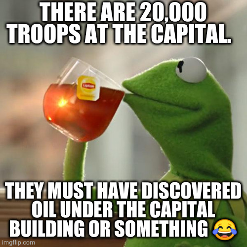 next thing we gon hear about the secret Y'all Quedah cell |  THERE ARE 20,000 TROOPS AT THE CAPITAL. THEY MUST HAVE DISCOVERED OIL UNDER THE CAPITAL BUILDING OR SOMETHING 😂 | image tagged in memes,but that's none of my business,kermit the frog,politics,political meme | made w/ Imgflip meme maker