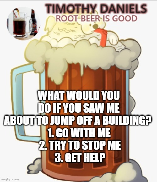 TREND *insane moronic noises* | WHAT WOULD YOU DO IF YOU SAW ME ABOUT TO JUMP OFF A BUILDING? 
1. GO WITH ME
 2. TRY TO STOP ME
 3. GET HELP | image tagged in root beer template | made w/ Imgflip meme maker