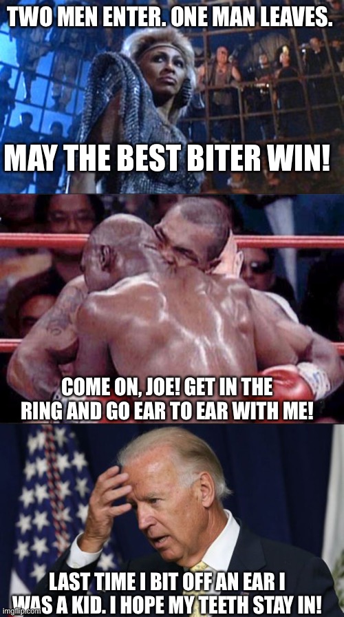Maybe Sports? Maybe Politics? Nah. What could be funnier than two guys biting off ears?! | TWO MEN ENTER. ONE MAN LEAVES. MAY THE BEST BITER WIN! COME ON, JOE! GET IN THE RING AND GO EAR TO EAR WITH ME! LAST TIME I BIT OFF AN EAR I WAS A KID. I HOPE MY TEETH STAY IN! | image tagged in tina turner - thunderdome,joe biden worries,tyson,biting ears | made w/ Imgflip meme maker