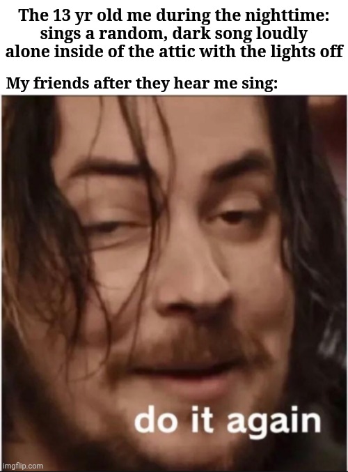 Me singing a dark song in the darkness | The 13 yr old me during the nighttime: sings a random, dark song loudly alone inside of the attic with the lights off; My friends after they hear me sing: | image tagged in do it again,blank white template,memes,meme,singing,funny | made w/ Imgflip meme maker