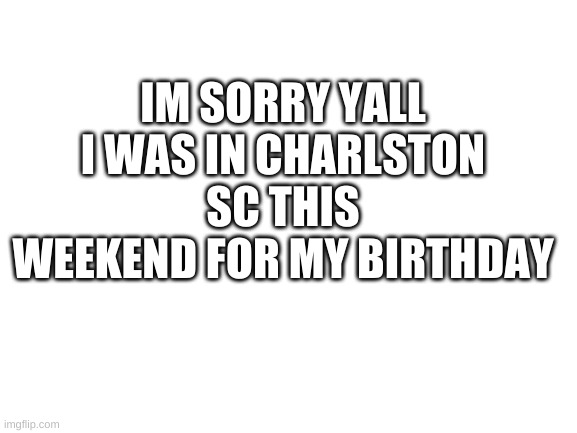 Blank White Template | IM SORRY YALL I WAS IN CHARLSTON SC THIS WEEKEND FOR MY BIRTHDAY | image tagged in blank white template | made w/ Imgflip meme maker