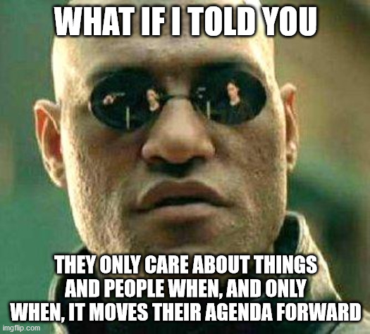 What if i told you | WHAT IF I TOLD YOU THEY ONLY CARE ABOUT THINGS AND PEOPLE WHEN, AND ONLY WHEN, IT MOVES THEIR AGENDA FORWARD | image tagged in what if i told you | made w/ Imgflip meme maker