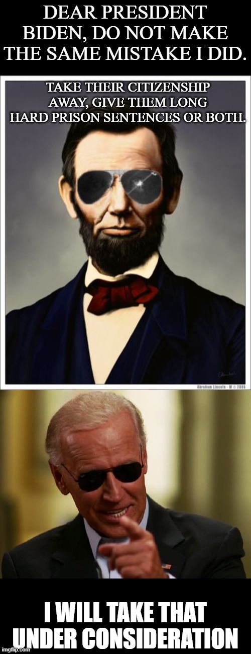 January 6, Never Forget. | DEAR PRESIDENT BIDEN, DO NOT MAKE THE SAME MISTAKE I DID. TAKE THEIR CITIZENSHIP AWAY, GIVE THEM LONG HARD PRISON SENTENCES OR BOTH. I WILL TAKE THAT UNDER CONSIDERATION | image tagged in abraham lincoln,cool joe biden,politics,treason,memes,maga | made w/ Imgflip meme maker