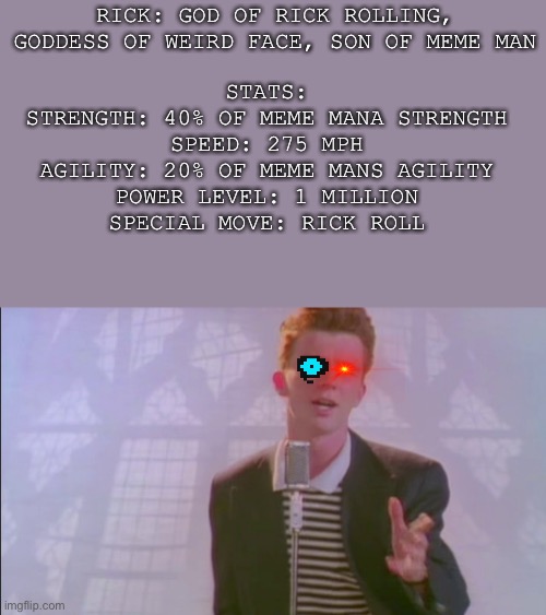 Rick’s Stats & Origin (Origin Below in the comments) | RICK: GOD OF RICK ROLLING, GODDESS OF WEIRD FACE, SON OF MEME MAN; STATS:
STRENGTH: 40% OF MEME MANA STRENGTH
SPEED: 275 MPH
AGILITY: 20% OF MEME MANS AGILITY
POWER LEVEL: 1 MILLION
SPECIAL MOVE: RICK ROLL | image tagged in rick roll | made w/ Imgflip meme maker