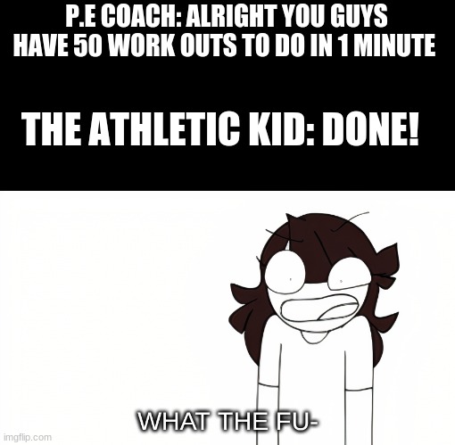 Jaiden Animations What the Fu- | P.E COACH: ALRIGHT YOU GUYS HAVE 50 WORK OUTS TO DO IN 1 MINUTE; THE ATHLETIC KID: DONE! | image tagged in jaiden animations what the fu- | made w/ Imgflip meme maker