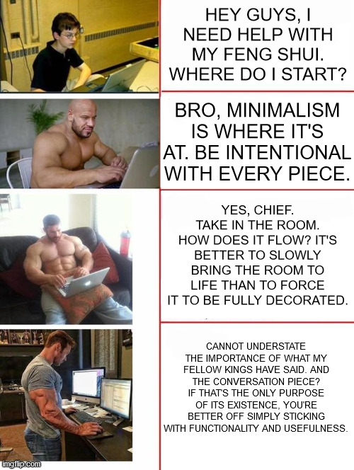 Buff dudes typing to nerdy kid | HEY GUYS, I NEED HELP WITH MY FENG SHUI. WHERE DO I START? BRO, MINIMALISM IS WHERE IT'S AT. BE INTENTIONAL WITH EVERY PIECE. YES, CHIEF. TAKE IN THE ROOM. HOW DOES IT FLOW? IT'S BETTER TO SLOWLY BRING THE ROOM TO LIFE THAN TO FORCE IT TO BE FULLY DECORATED. CANNOT UNDERSTATE THE IMPORTANCE OF WHAT MY FELLOW KINGS HAVE SAID. AND THE CONVERSATION PIECE? IF THAT'S THE ONLY PURPOSE OF ITS EXISTENCE, YOU'RE BETTER OFF SIMPLY STICKING WITH FUNCTIONALITY AND USEFULNESS. | image tagged in buff dudes typing to nerdy kid,feng shui,decorating | made w/ Imgflip meme maker