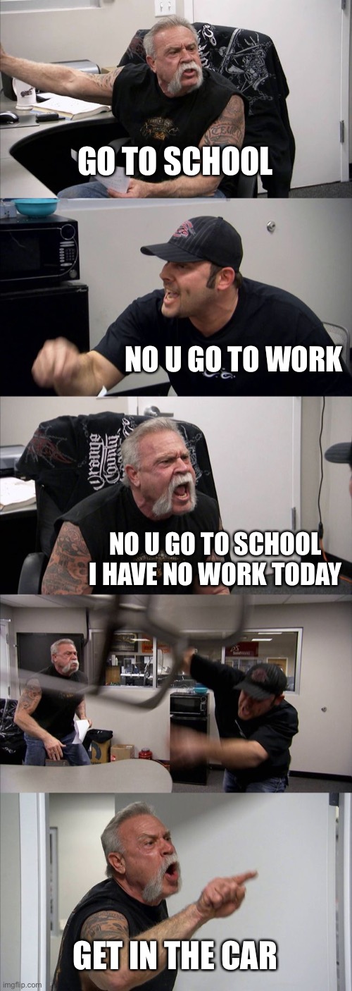 oop i- | GO TO SCHOOL; NO U GO TO WORK; NO U GO TO SCHOOL I HAVE NO WORK TODAY; GET IN THE CAR | image tagged in memes,american chopper argument | made w/ Imgflip meme maker