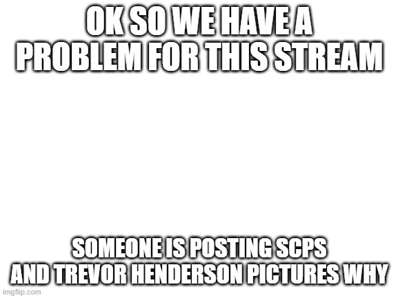 .;,;. | OK SO WE HAVE A PROBLEM FOR THIS STREAM; SOMEONE IS POSTING SCPS AND TREVOR HENDERSON PICTURES WHY | image tagged in blank white template | made w/ Imgflip meme maker