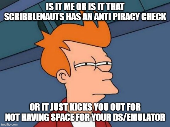 Is it me or does scribblenauts have an anti piracy check? | IS IT ME OR IS IT THAT SCRIBBLENAUTS HAS AN ANTI PIRACY CHECK; OR IT JUST KICKS YOU OUT FOR NOT HAVING SPACE FOR YOUR DS/EMULATOR | image tagged in memes,futurama fry,scribblenauts | made w/ Imgflip meme maker