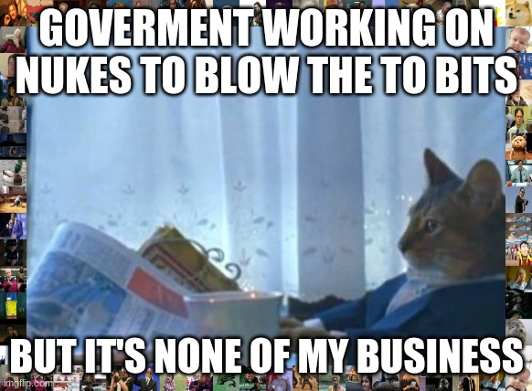 i t s t r u e | GOVERMENT WORKING ON NUKES TO BLOW THE TO BITS; BUT IT'S NONE OF MY BUSINESS | image tagged in memes,i should buy a boat cat | made w/ Imgflip meme maker
