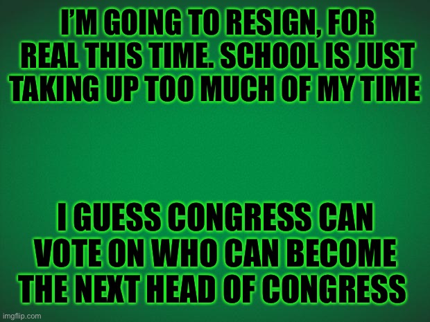 Sorry Guys | I’M GOING TO RESIGN, FOR REAL THIS TIME. SCHOOL IS JUST TAKING UP TOO MUCH OF MY TIME; I GUESS CONGRESS CAN VOTE ON WHO CAN BECOME THE NEXT HEAD OF CONGRESS | image tagged in green background | made w/ Imgflip meme maker