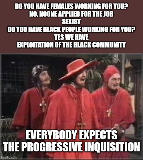 Spanish Inquisition | DO YOU HAVE FEMALES WORKING FOR YOU?
NO, NOONE APPLIED FOR THE JOB
SEXIST
DO YOU HAVE BLACK PEOPLE WORKING FOR YOU?
YES WE HAVE
EXPLOITATION OF THE BLACK COMMUNITY; EVERYBODY EXPECTS THE PROGRESSIVE INQUISITION | image tagged in spanish inquisition | made w/ Imgflip meme maker