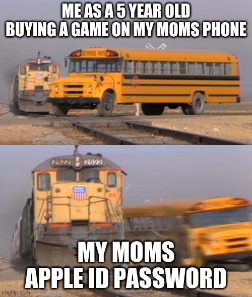 A train hitting a school bus | ME AS A 5 YEAR OLD BUYING A GAME ON MY MOMS PHONE; MY MOMS APPLE ID PASSWORD | image tagged in a train hitting a school bus | made w/ Imgflip meme maker
