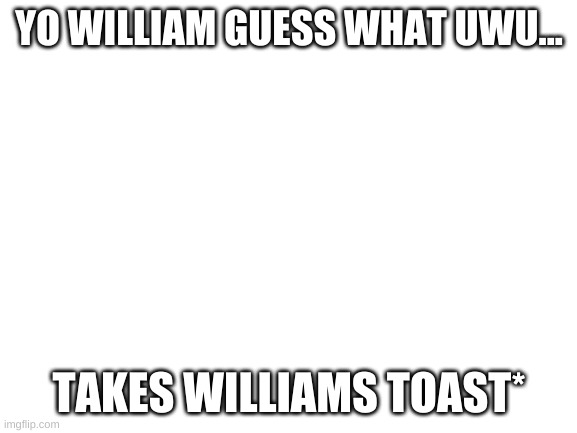 Blank White Template | YO WILLIAM GUESS WHAT UWU... TAKES WILLIAMS TOAST* | image tagged in blank white template | made w/ Imgflip meme maker