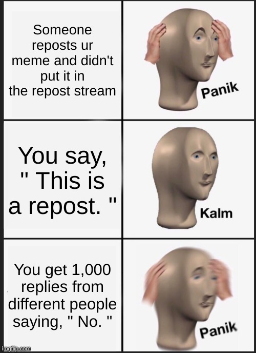 IDKIDKIDK | Someone reposts ur meme and didn't put it in the repost stream; You say, " This is a repost. "; You get 1,000 replies from different people saying, " No. " | image tagged in memes,panik kalm panik | made w/ Imgflip meme maker