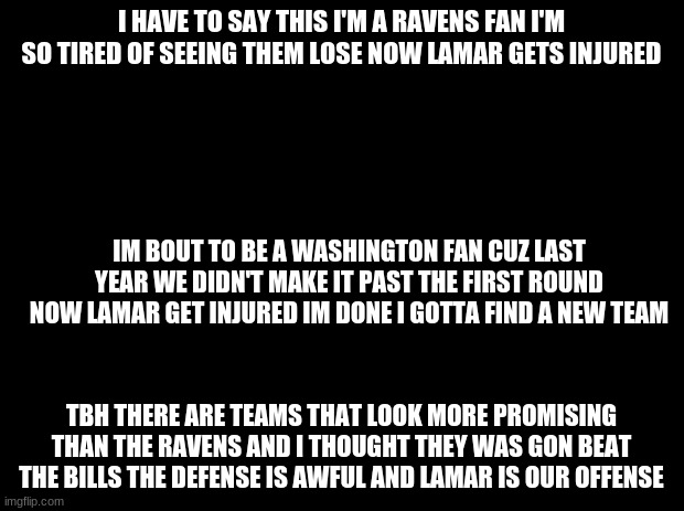 Any ravens fan | I HAVE TO SAY THIS I'M A RAVENS FAN I'M SO TIRED OF SEEING THEM LOSE NOW LAMAR GETS INJURED; IM BOUT TO BE A WASHINGTON FAN CUZ LAST YEAR WE DIDN'T MAKE IT PAST THE FIRST ROUND NOW LAMAR GET INJURED IM DONE I GOTTA FIND A NEW TEAM; TBH THERE ARE TEAMS THAT LOOK MORE PROMISING THAN THE RAVENS AND I THOUGHT THEY WAS GON BEAT THE BILLS THE DEFENSE IS AWFUL AND LAMAR IS OUR OFFENSE | image tagged in black background,football,ravens | made w/ Imgflip meme maker
